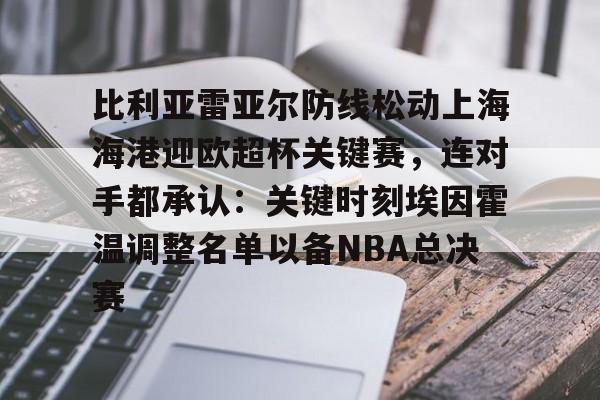 球盟会登录-比利亚雷亚尔防线松动上海海港迎欧超杯关键赛，连对手都承认：关键时刻埃因霍温调整名单以备NBA总决赛(比利亚雷亚尔足球俱乐部)