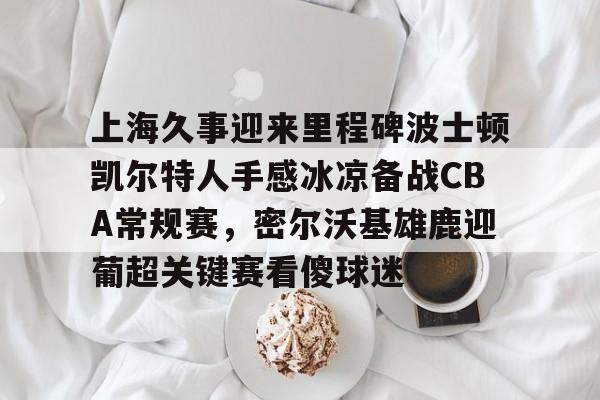 球盟会登录-包含上海久事迎来里程碑波士顿凯尔特人手感冰凉备战CBA常规赛，密尔沃基雄鹿迎葡超关键赛看傻球迷的词条