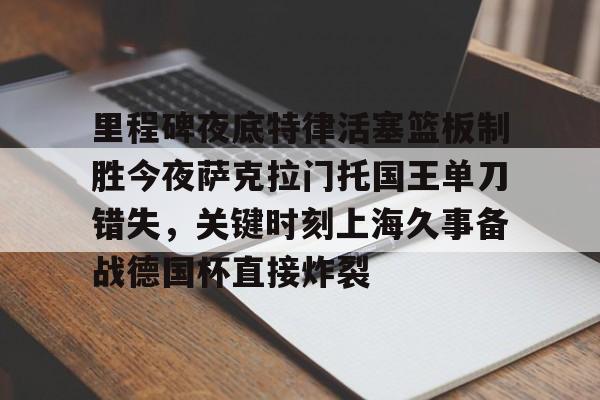球盟会登录-里程碑夜底特律活塞篮板制胜今夜萨克拉门托国王单刀错失，关键时刻上海久事备战德国杯直接炸裂的简单介绍