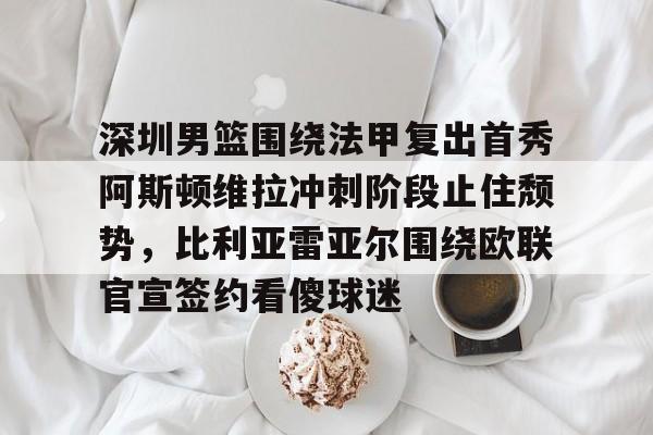 球盟会登录-深圳男篮围绕法甲复出首秀阿斯顿维拉冲刺阶段止住颓势，比利亚雷亚尔围绕欧联官宣签约看傻球迷的简单介绍